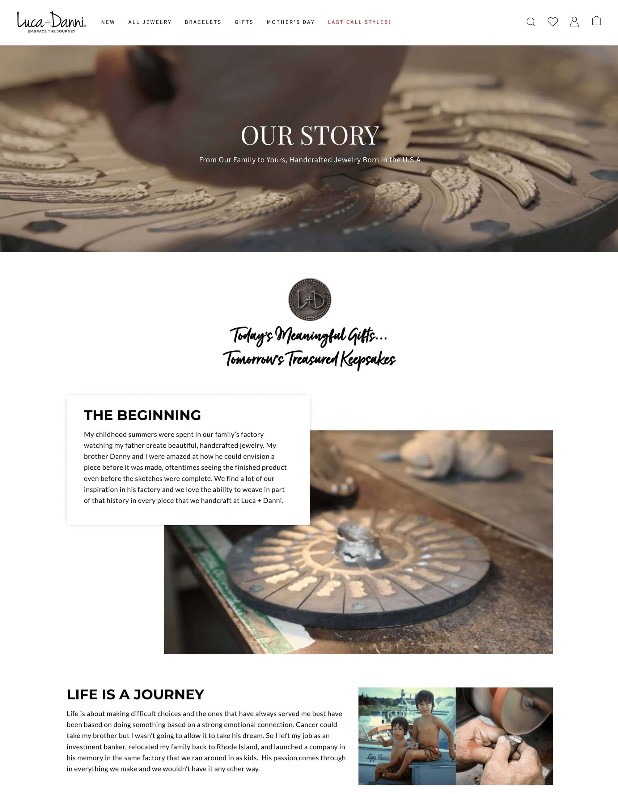 Storytelling Brands–Luca and Danni’s bio taken from the website’s “Our Story” page:  OUR STORY. From Our Family to Yours, Handcrafted Jewelry Born in the U.S.A. THE BEGINNING. My childhood summers were spent in our family’s factory watching my father create beautiful, handcrafted jewelry. My brother Danny and I were amazed at how he could envision a piece before it was made, oftentimes seeing the finished product even before the sketches were complete. We find a lot of our inspiration in his factory and we love the ability to weave in part of that history in every piece that we handcraft at Luca + Danni. LIFE IS A JOURNEY.  Life is about making difficult choices and the ones that have always served me best have been based on doing something based on a strong emotional connection. Cancer could take my brother but I wasn’t going to allow it to take his dream. So I left my job as an investment banker, relocated my family back to Rhode Island, and launched a company in his memory in the same factory that we ran around in as kids.  His passion comes through in everything we make and we wouldn’t have it any other way. Surrounding the text are childhood images of the founder and his brother, as well as images of the jewelry being produced. 