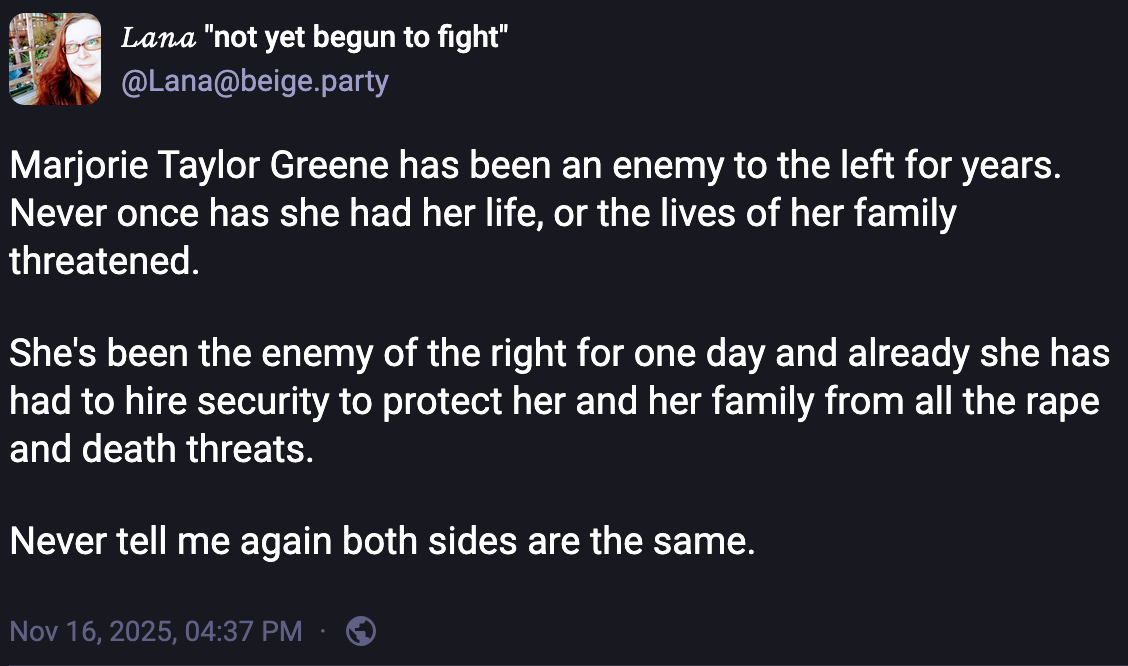 𝐿𝒶𝓃𝒶 "not yet begun to fight" @Lana@beige.party Marjorie Taylor Greene has been an enemy to the left for years. Never once has she had her life, or the lives of her family threatened. She's been the enemy of the right for one day and already she has had to hire security to protect her and her family from all the rape and death threats. Never tell me again both sides are the same. Nov 16, 2025, 04:37 PM