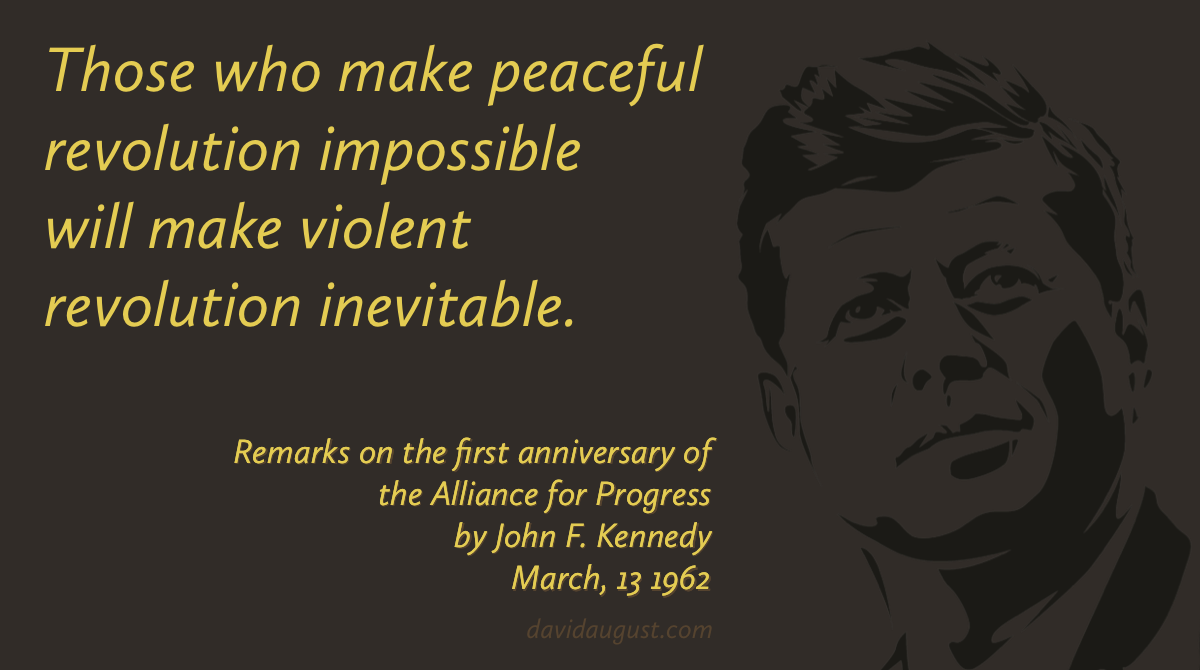 Those who make peaceful revolution impossible will make violent revolution inevitable. John F. Kennedy March, 13 1962 [monochrome image of JFK]