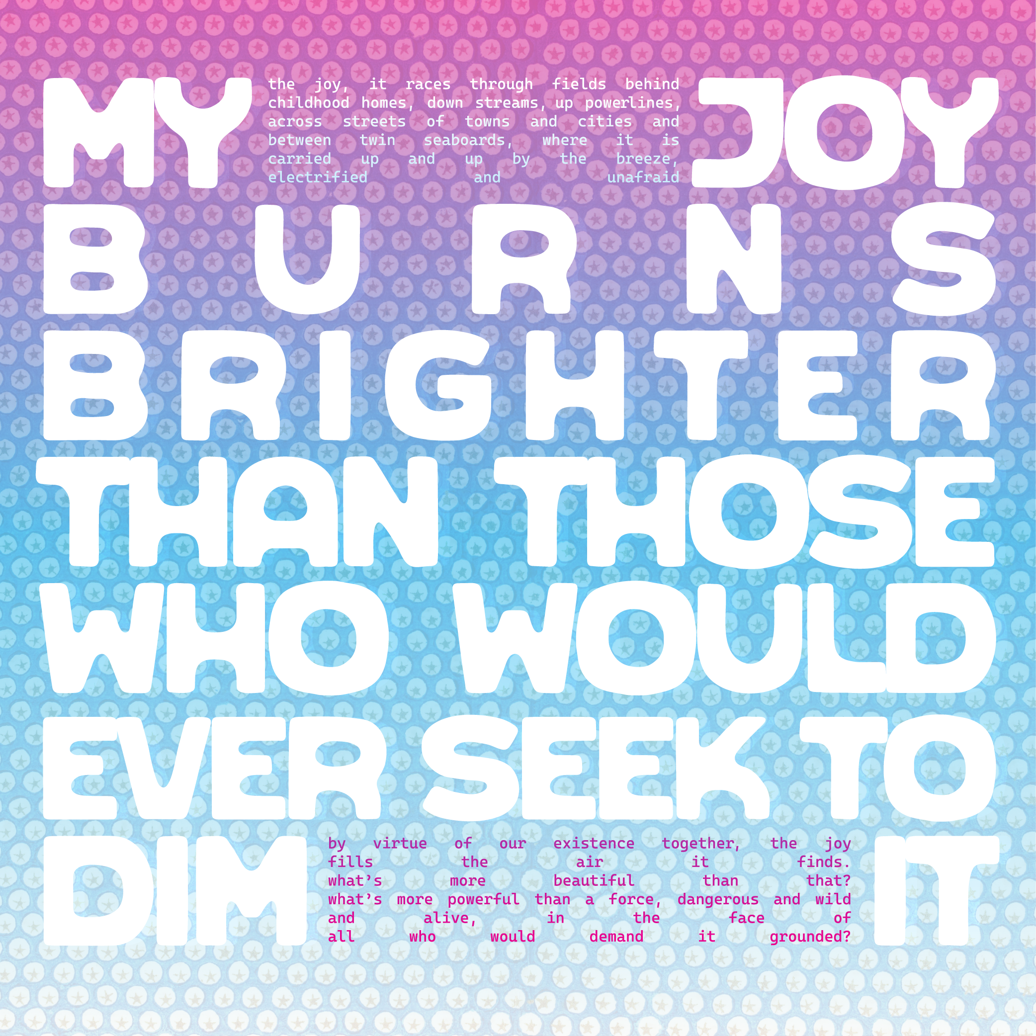  a pink-blue-white gradient background with a dotted star pattern. large white text reads "MY JOY BURNS BRIGHTER THAN THOSE WHO WOULD EVER SEEK TO DIM IT". smaller text reads "the joy, it races through fields behind childhood homes, down streams, up powerlines; across streets of towns and cities and between twin seaboards, where it is carried up and up by the breeze, electrified and unafraid / by virtue of our existence together, the joy fills the air it finds. what's more beautiful than that? what's more powerful than a force, dangerous and wild, and alive, in the face of all who would demand it grounded?"