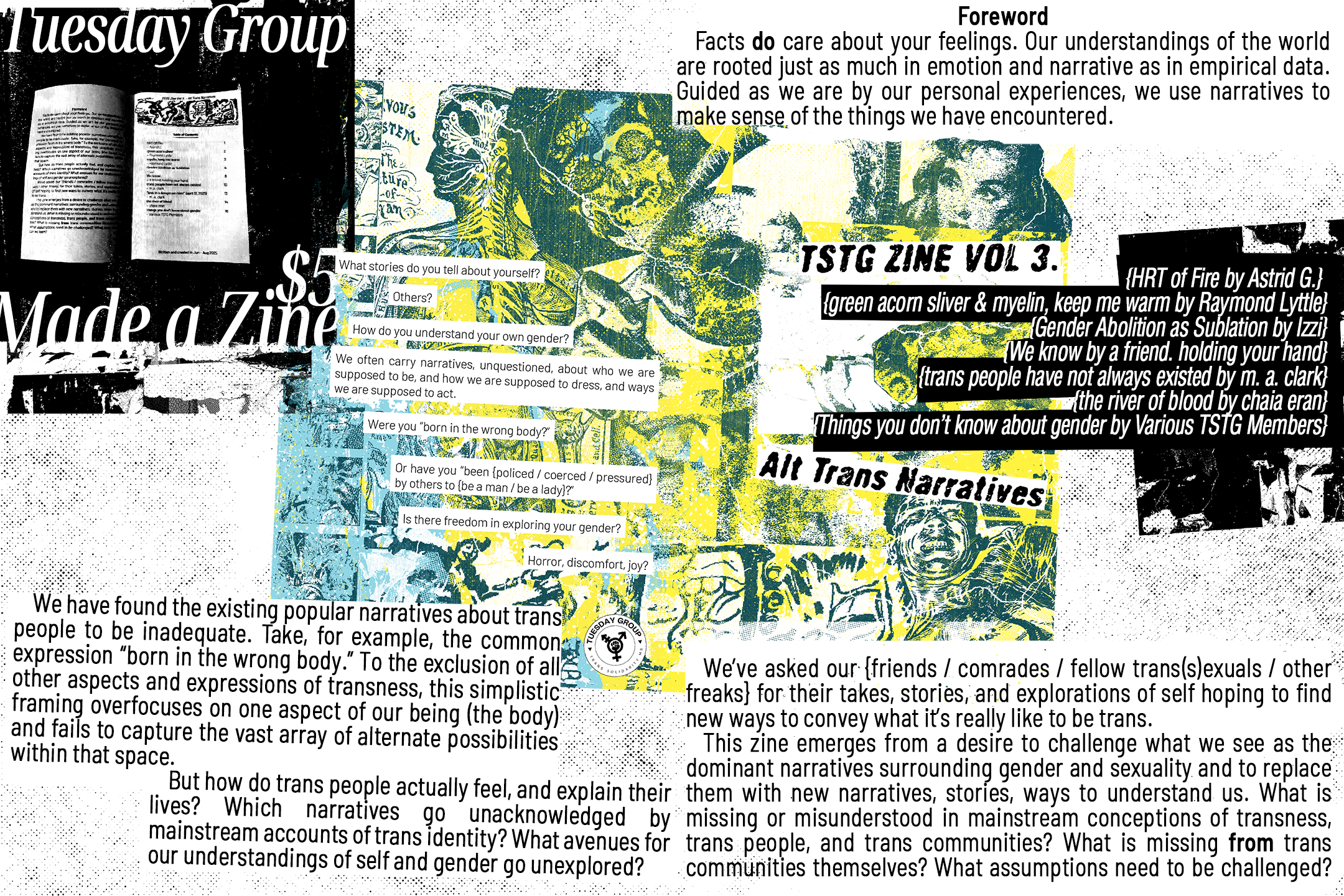 Tuesday Group made a zine - $5. What stories do you tell about yourself? Others? How do you understand your own gender? We often carry narratives unquestioned about who we are supposed to be, and how we are supposed to dress, and ways we are supposed to act. Where you "born in the wrong body?" Or have you been {policed / coerced / pressured} by others to {be a man / be a lady}? Is there freedom in exploring your gender? Horror, discomfort, joy? The table of contents reads "HRT of Fire by Astrid G. green acorn sliver & myelin, keep me warm by Raymond Lyttle, Gender Abolition as Sublation by Izzi, We know by a friend, holding your hand, trans people have not always existed by m. a. clark, the river of blood by chaia eran, Things you don't know about gender by Various TSTG Members", the foreword for the zine is written here as well, and is as follows "Facts do care about your feelings. Our understandings of the world are rooted just as much in emotion and narrative as in empirical data. Guided as we are by our personal experiences, we use narratives to make sense of the things we  have encountered. We have found the existing popular narratives about trans people to be inadequate. Take, for example, the common expression “born in the wrong body.” To the exclusion of all other aspects and expressions of transness, this simplistic framing overfocuses on one aspect of our being (the body) and fails to capture the vast array of alternate possibilities within  that space. But how do trans people actually feel, and explain their lives? Which narratives go unacknowledged by mainstream accounts of trans identity? What avenues for our understandings of self and gender go unexplored?  We’ve asked our {friends / comrades / fellow trans(s)exuals / other freaks} for their takes, stories, and explorations of self hoping to find new ways to convey what it’s really like  to be trans. This zine emerges from a desire to challenge what we see as the dominant narratives surrounding gender and sexuality and to replace them with new narratives, stories, ways to understand us. What is missing or misunderstood in mainstream conceptions of transness, trans people, and trans communities? What is missing from trans communities themselves? What assumptions need to be challenged? What new things can we learn?"