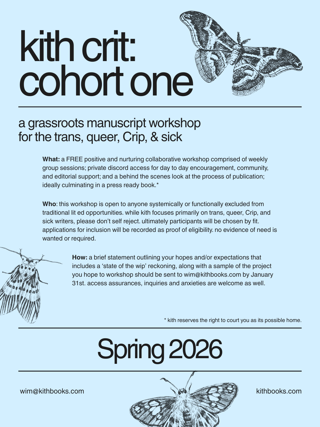 kith crit: cohort one Spring 2026 a grassroots manuscript workshop for the trans, queer, Crip, & sick  What: a positive and nurturing collaborative workshop comprised of weekly group sessions; private discord access for day to day encouragement, community, and editorial support; and a behind the scenes look at the process of publication; ideally culminating in a press ready book.*  Who: this workshop is open to anyone systemically or functionally excluded from traditional lit ed opportunities. while kith focuses primarily on trans, queer, Crip, and sick writers, please don’t self reject. ultimately participants will be chosen by fit. applications for inclusion will be recorded as proof of eligibility. no evidence of need is wanted or required.  How: a brief statement outlining your hopes and/or expectations that includes a ‘state of the wip’ reckoning, along with a sample of the project you hope to workshop should be sent to wim@kithbooks.com by January 31st. access assurances, inquiries, and anxieties are welcome as well.