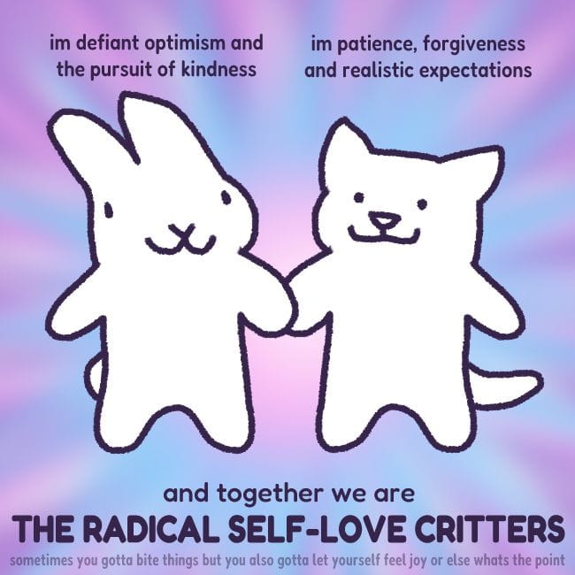a very simple drawing of a bunny and a cat holding hands and smiling. above the bunny, text reads "i'm defiant optimism and the pursuit of kindness", and above the cat it says "i'm patience, forgiveness and realistic expectations". below them, text reads "and together we are THE RADICAL SELF-LOVE CRITTERS". smaller, fainter text underneath also reads "sometimes you gotta bite things but you also gotta let yourself feel joy or else what's the point"