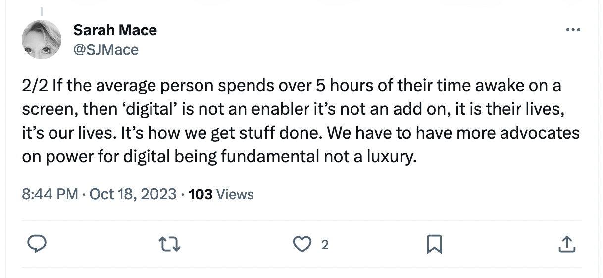 If the average person spends over 5 hours of their time awake on a screen, then ‘digital’ is not an enabler it’s not an add on, it is their lives, it’s our lives. It’s how we get stuff done. We have to have more advocates on power for digital being fundamental not a luxury.