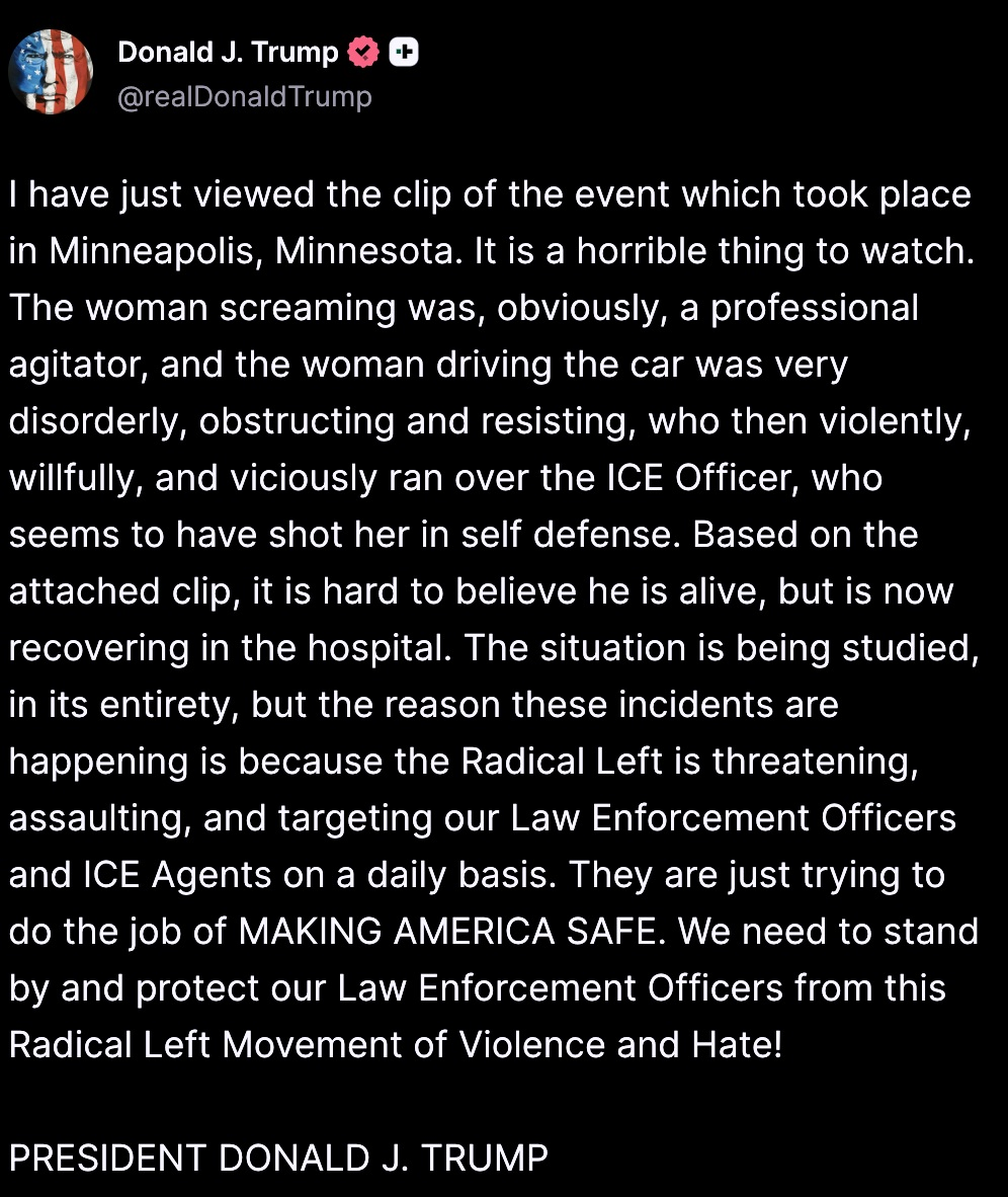 I have just viewed the clip of the event which took place in Minneapolis, Minnesota. It is a horrible thing to watch. The woman screaming was, obviously, a professional agitator, and the woman driving the car was very disorderly, obstructing and resisting, who then violently, willfully, and viciously ran over the ICE Officer, who seems to have shot her in self defense. Based on the attached clip, it is hard to believe he is alive, but is now recovering in the hospital. The situation is being studied, in its entirety, but the reason these incidents are happening is because the Radical Left is threatening, assaulting, and targeting our Law Enforcement Officers and ICE Agents on a daily basis. They are just trying to do the job of MAKING AMERICA SAFE. We need to stand by and protect our Law Enforcement Officers from this Radical Left Movement of Violence and Hate! PRESIDENT DONALD J. TRUMP
