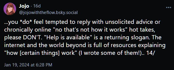...you *do* feel tempted to reply with unsolicited advice or chronically online "no that's not how it works" hot takes, please DON'T. "Help is available" is a returning slogan. The internet and the world beyond is full of resources explaining "how [certain things] work" (I wrote some of them!).. 14/
