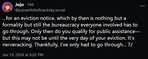 ...for an eviction notice, which by then is nothing but a formality but still the bureaucracy everyone involved has to go through. Only then do you qualify for public assistance—but this may not be until the very day of your eviction. It's nerveracking. Thankfully, I've only had to go through... 7/
