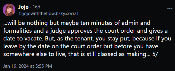 ...will be nothing but maybe ten minutes of admin and formalities and a judge approves the court order and gives a date to vacate. But, as the tenant, you stay put, because if you leave by the date on the court order but before you have somewhere else to live, that is still classed as making... 5/