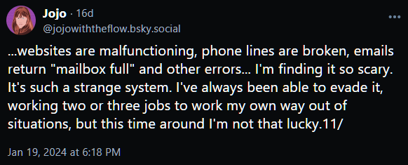 ...websites are malfunctioning, phone lines are broken, emails return "mailbox full" and other errors... I'm finding it so scary. It's such a strange system. I've always been able to evade it, working two or three jobs to work my own way out of situations, but this time around I'm not that lucky.11/