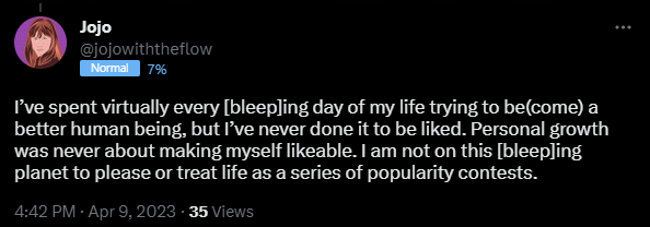 I’ve spent virtually every [bleep]ing day of my life trying to be(come) a better human being, but I’ve never done it to be liked. Personal growth was never about making myself likeable. I am not on this [bleep]ing planet to please or treat life as a series of popularity contests.