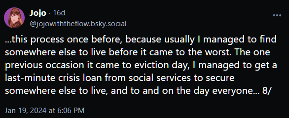 ...this process once before, because usually I managed to find somewhere else to live before it came to the worst. The one previous occasion it came to eviction day, I managed to get a last-minute crisis loan from social services to secure somewhere else to live, and to and on the day everyone... 8/