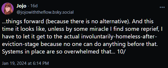 ...things forward (because there is no alternative). And this time it looks like, unless by some miracle I find some reprief, I have to let it get to the actual involuntarily-homeless-after-eviction-stage because no one can do anything before that. Systems in place are so overwhelmed that... 10/