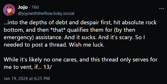 ...into the depths of debt and despair first, hit absolute rock bottom, and then *that* qualifies them for (by then emergency) assistance. And it sucks. And it's scary. So I needed to post a thread. Wish me luck.   While it's likely no one cares, and this thread only serves for me to vent, if... 13/