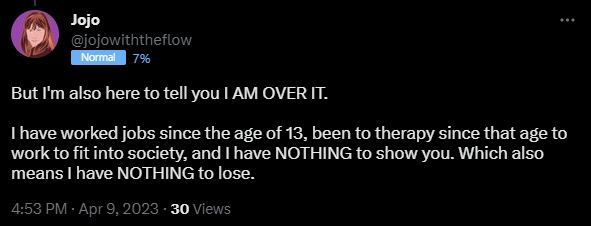 But I'm also here to tell you I AM OVER IT.   I have worked jobs since the age of 13, been to therapy since that age to work to fit into society, and I have NOTHING to show you. Which also means I have NOTHING to lose.