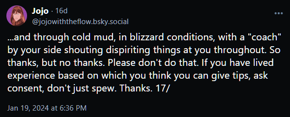 ...and through cold mud, in blizzard conditions, with a "coach" by your side shouting dispiriting things at you throughout. So thanks, but no thanks. Please don't do that. If you have lived experience based on which you think you can give tips, ask consent, don't just spew. Thanks. 17/