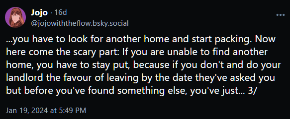 ...you have to look for another home and start packing. Now here come the scary part: If you are unable to find another home, you have to stay put, because if you don't and do your landlord the favour of leaving by the date they've asked you but before you've found something else, you've just... 3/