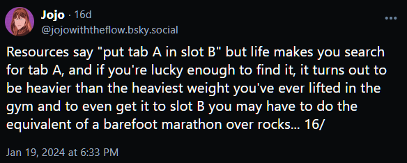 Resources say "put tab A in slot B" but life makes you search for tab A, and if you're lucky enough to find it, it turns out to be heavier than the heaviest weight you've ever lifted in the gym and to even get it to slot B you may have to do the equivalent of a barefoot marathon over rocks... 16/