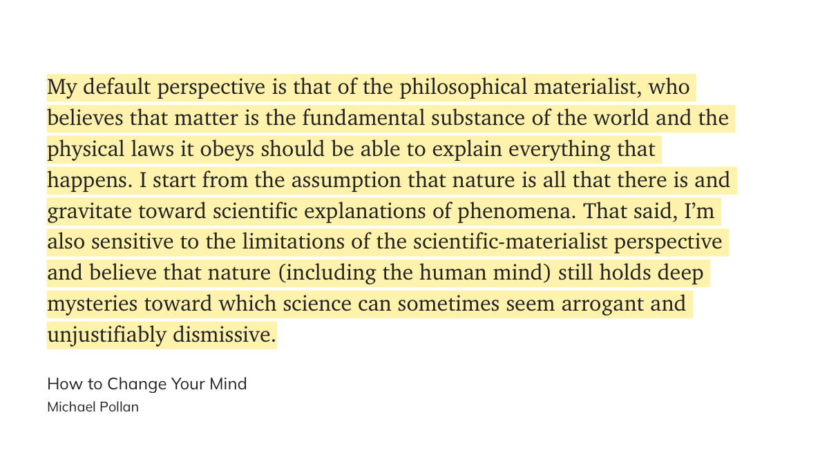 My default perspective is that of the philosophical materialist, who believes that matter is the fundamental substance of the world and the physical laws it obeys should be able to explain everything that happens. I start from the assumption that nature is all that there is and gravitate toward scientific explanations of phenomena. That said, I’m also sensitive to the limitations of the scientific-materialist perspective and believe that nature (including the human mind) still holds deep mysteries toward which science can sometimes seem arrogant and unjustifiably dismissive.