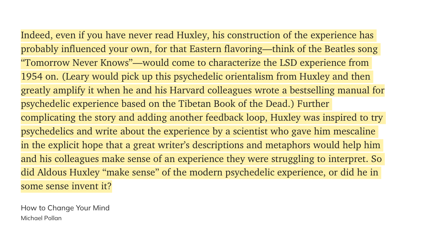 Indeed, even if you have never read Huxley, his construction of the experience has probably influenced your own, for that Eastern flavoring—think of the Beatles song “Tomorrow Never Knows”—would come to characterize the LSD experience from 1954 on. (Leary would pick up this psychedelic orientalism from Huxley and then greatly amplify it when he and his Harvard colleagues wrote a bestselling manual for psychedelic experience based on the Tibetan Book of the Dead.) Further complicating the story and adding another feedback loop, Huxley was inspired to try psychedelics and write about the experience by a scientist who gave him mescaline in the explicit hope that a great writer’s descriptions and metaphors would help him and his colleagues make sense of an experience they were struggling to interpret. So did Aldous Huxley “make sense” of the modern psychedelic experience, or did he in some sense invent it? Pollan, Michael. How to Change Your Mind (pp. 143-144). Penguin Books Ltd. Kindle Edition.