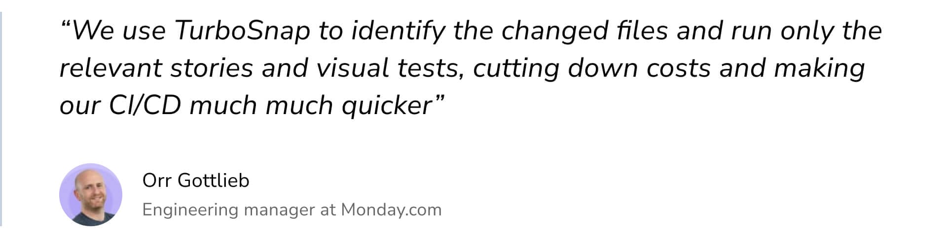 "We use TurboSnap to identify the changed files and run only the relevant stories and visual tests, cutting down costs and making our CI/CD much much quicker" by Orr Gottlieb Engineering manager at Monday.com