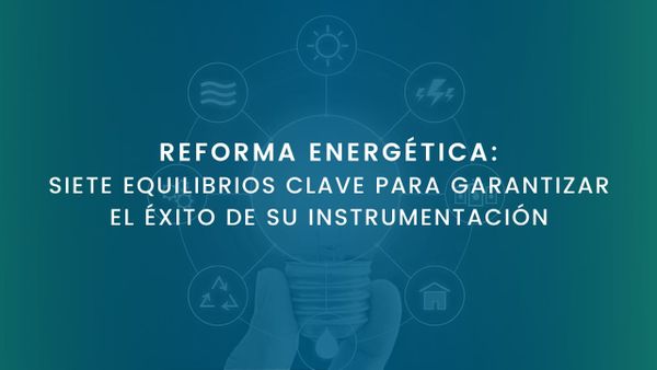 REFORMA ENERGÉTICA: SIETE EQUILIBRIOS CLAVE PARA GARANTIZAR EL ÉXITO DE SU INSTRUMENTACIÓN