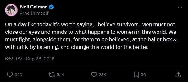 Tweet by Neil Gaiman @neilhimself "On a day like today it's worth saying, I believe survivors. Men must not close our eyes and minds to what happens to women in this world. We must fight, alongside them, for them to be believed, at the ballot box & with art & by listening, and change this world for the better." 9/28/2018, 6:59 PM