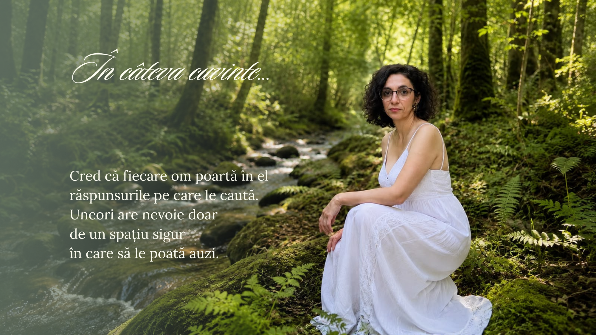 Câteva cuvinte despre mine: fiecare om poartă în el răspunsurile pe care le caută. Uneori are nevoie doar de un spațiu sigur în care să le poată auzi.