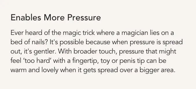 Enables More Pressure: with broader touch, pressure that might feel too hard with a fingertip gets spread over a bigger area