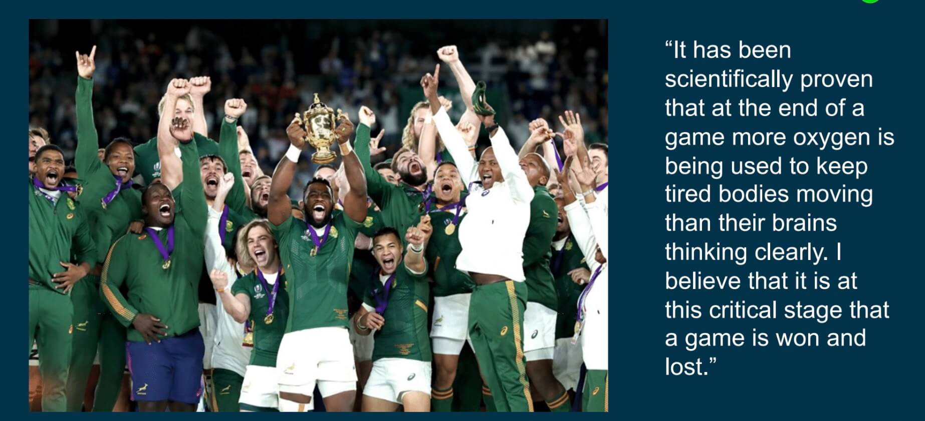 "It has been scientifically proven that at the end of the game more oxygen is being used to keep tired bodies moving than their brains thinking clearly. I believe that it is at this critical stage that a game is won and lost." - Rassie Erasmus