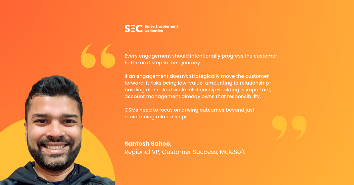 "Every engagement should intentionally progress the customer to the next step in their journey. If an engagement doesn't strategically move the customer forward, it runs the risk of being non-valuable, amounting to mere relationship-building, which, while significant, is already being covered by an account team. "It's not solely the purview of the CSM to maintain relationships. Instead, CSMs need to focus on driving outcomes."