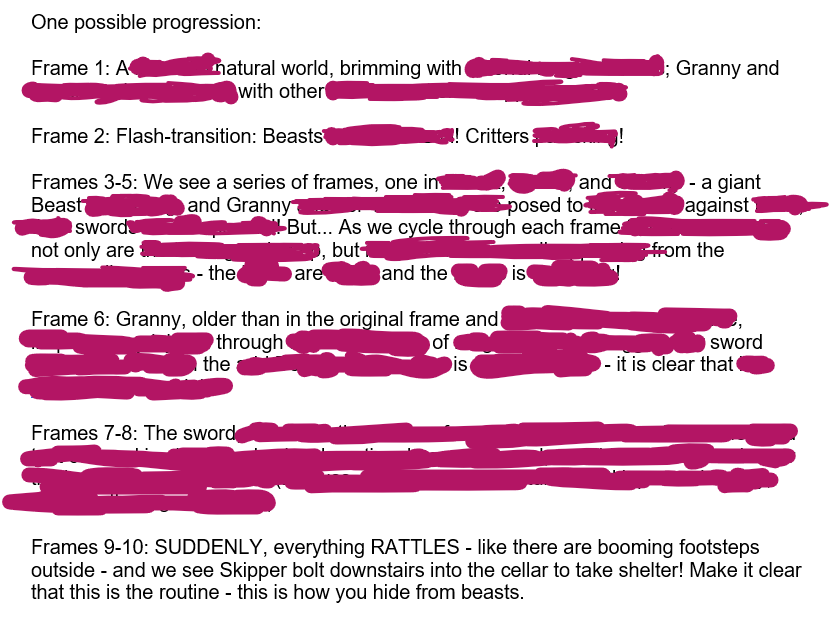 A heavily-redacted script that reads: “One possible progression: Frame 1: A [REDACTED] natural world, brimming with [REDACTED]; Granny and [REDACTED] with other [REDACTED]”; “Frame 2: Flash-transition: Beasts [REDACTED]! Critters [REDACTED]!”; “Frames 3-5: We see a series of frames, one in [REDACTED], [REDACTED], and [REDACTED] - a giant Beast [REDACTED] and Granny [REDACTED] posed to [REDACTED] against [REDACTED] sword [REDACTED] But... As we cycle through each frame [REDACTED] not only are [REDACTED], but [REDACTED] from the [REDACTED] - the [REDACTED] are [REDACTED] and the [REDACTED] is [REDACTED]!”; “Frame 6: Granny, older than in the original frame and [REDACTED], [REDACTED] through [REDACTED] of [REDACTED] sword [REDACTED] the [REDACTED] is [REDACTED] - it is clear that [REDACTED]”; “Frames 7-8: The sword [VERY LONG REDACTED SECTION]”; “Frames 9-10: SUDDENLY, everything RATTLES - like there are booming footsteps outside - and we see Skipper bolt downstairs into the cellar to take shelter! Make it clear that this is the routine - this is how you hide from beasts.”