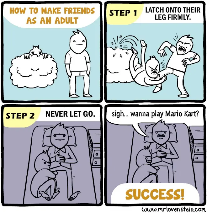Comic, four panels. First one: How to make friends as an adult. Drawing of a guy, and another one lurking behind a bush. Second panel: lurking guy jumps at the first one, grabbing his leg. Caption is step one: latch onto their leg firmly. Third panel: Guy is lying on his bed, with the other guy still latched onto his leg. It's dark. Caption says step two: never let go. Last panel: Guy gives in and says sigh, wanna play Mario Kart? Other guy seems happy. Caption says success!