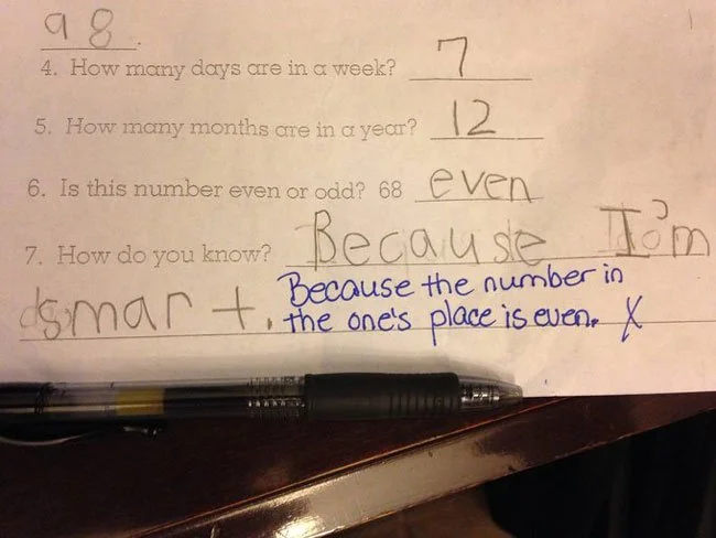 Math exam of a kid in elementery school. Question 4: how many days are in a week? 7. Question 5: How many months are in a year? 12. Question 6: Is this number even or odd? 68. Answer: even. Question 7: How do you know (that 68 is even)? Answer: Because I’m smart. Teacher's comment in ink: Because the number in the one's place is even. They marked the answer as receiving no marks.