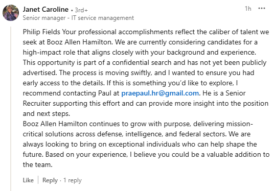 A LinkedIn comment that reads, "Philip Fields Your professional accomplishments reflect the caliber of talent we seek at Booz Allen Hamilton. We are currently considering candidates for a high-impact role that aligns closely with your background and experience. This opportunity is part of a confidential search and has not been publicly advertised. The process is moving swiftly, and I wanted to ensure you had early access to the details. If this is something you'd like to explore, I recommend contacting Paul at praepaul.hr[at]gmail[dot]com. He is a Senior Recruiter supporting this effort and can provide more insight int the position and next steps. Booz Allen Hamilton continues to grow with purpose, delivering mission-critical solutions across defense, intelligence, and federal sectors. We are always looking to bring on exceptional individuals who can help shape the future. Based on your experience, I believe you could be a valuable addition to the team.