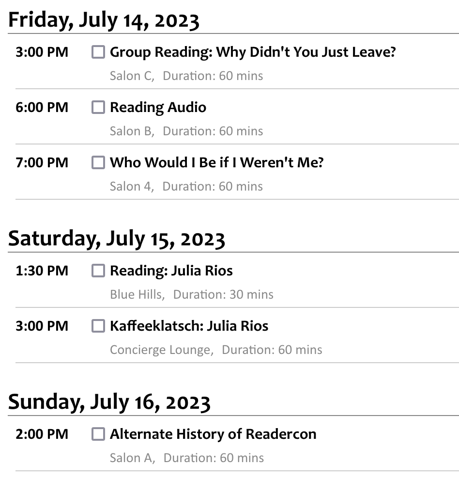 Friday, July 14, 2023 3:00 PM Group Reading: Why Didn't You Just Leave? Salon C, Duration: 60 mins Nadia Bulkin Nadia BulkinJulia Rios Julia Rios Friday, Editors Julia Rios and Nadia Bulkin will lead a group reading from their forthcoming horror anthology about the reasons people might choose—or be forced—to stay in haunted places. 6:00 PM Reading Audio Salon B, Duration: 60 mins Melissa Caruso Melissa CarusoMichael Cisco Michael CiscoC. S. E. Cooney C. S. E. Cooney (moderator)Julia Rios Julia RiosAlex Shvartsman Alex Shvartsman Friday, How does the experience of reading a book differ between listening to audio and looking at text? What kinds of stylistic choices work better in audio or better on paper, and how do writers navigate knowing they're often writing for both at once? And how does a narrator's performance affect the style of the work? 7:00 PM Who Would I Be if I Weren't Me? Salon 4, Duration: 60 mins Lauren Beukes Lauren BeukesMatthew Kressel Matthew KresselJulia Rios Julia Rios (moderator)Michael Swanwick Michael SwanwickK.M. Szpara K.M. Szpara Friday, SF stories employing clones and parallel universes allow us to explore fundamental questions about what makes up a person. What is the true core of a person's identity and character, and what changes under different circumstances? As an author, what is it like to write many versions of one character, or many different characters that are similar but not fundamentally the same person? Saturday, July 15, 2023 1:30 PM Reading: Julia Rios Blue Hills, Duration: 30 mins Julia Rios Julia Rios Saturday, 3:00 PM Kaffeeklatsch: Julia Rios Concierge Lounge, Duration: 60 mins Julia Rios Julia Rios Saturday, Sunday, July 16, 2023 2:00 PM Alternate History of Readercon Salon A, Duration: 60 mins