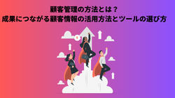 顧客管理の方法とは？成果につながる顧客情報の活用方法とツールの選び方