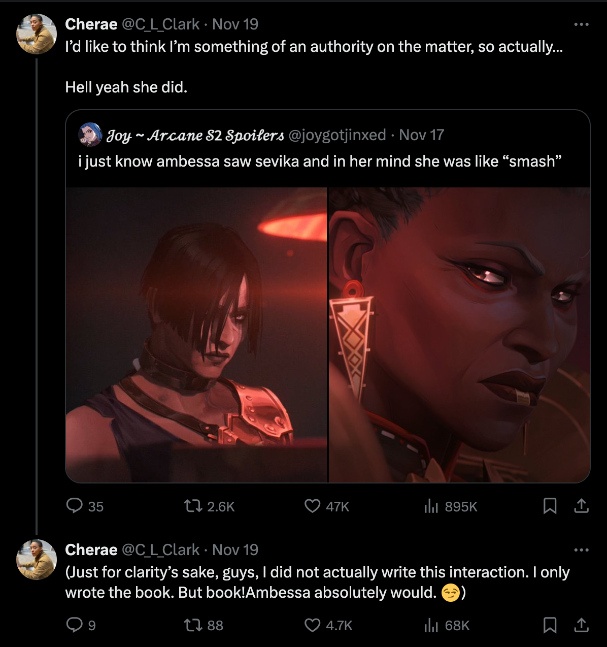 A series of nested tweets. Original tweet: Ambessa and Sevika from Arcane Season 2 as they make eye contact. Caption states, “I just know ambessa saw Sevika and in her mind she was line ‘smash’”. Quote tweet from C. L. Clark, “I’d like to think I’m something of an authority on the matter so actually…Hell yeah she did.” Reply to quote tweet: (Just for clarity’s sake, guys, I did not actually write this interaction. I only wrote the book. But book!Ambessa totally would. Smirking smiley.) End tweets.