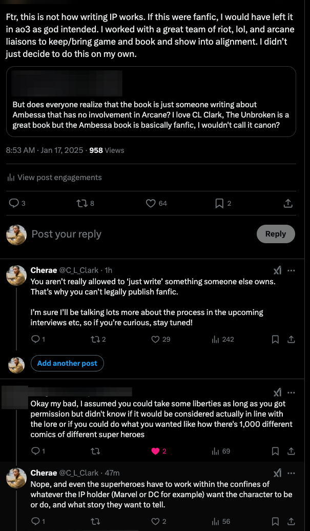 Original tweet by redacted user: “But does everyone realize that the book is just someone writing about Ambessa that has no involvement in Arcane? I love CL Clark, The Unbroken is a great book but the Ambessa book is basically fanfic, I wouldn’t call it canon?” Quote tweet response thread by C. L. Clark: “Ftr, this is not how writing IP works. If this were fanfic, I would have left it in ao3 as god intended. I worked with a team of riot, LoL, and arcane liaisons to keep/bring game and book and show into alignment. I didn’t just decide to do this on my own. … You aren’t allowed to ‘just write’ something someone else owns. That’s why you can’t legally publish fanfic. I’m sure I’ll be talking lots more about the process in the upcoming interviews, etc., so if you’re curious, stay tuned!” Reply from original poster: “Okay, my bad, I assumed you could take some liberties as long as you got permission but didn’t know if it would be considered actually in line with the lore or if you could do what you wanted like how there’s 1,000 different comics of different super heroes.” C. L. Clark: “Nope, and even the superheroes have to work within the confines of whatever the IP holder (Marvel or DC for example) want the character to be or do, and what story they want to tell.”