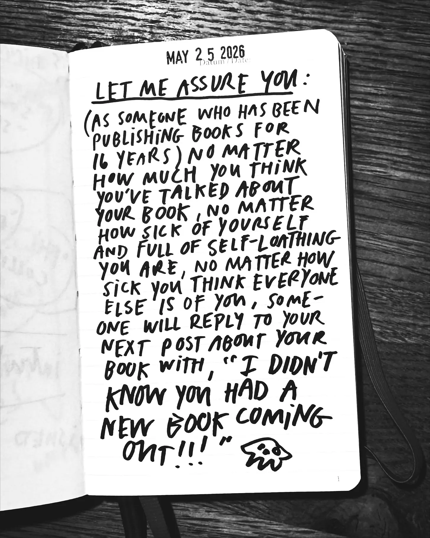 May 25 2026: Let me assure you: (As someone who’s been doing this for 16 years) No matter how much you think you’ve talked about your book, no matter how sick of yourself and full of self-loathing you are, no matter how sick you think everyone else is of you, someone will reply to your next post about your book with, “I DIDN’T KNOW YOU HAD A BOOK COMING OUT!!!” [doodle of an alien]