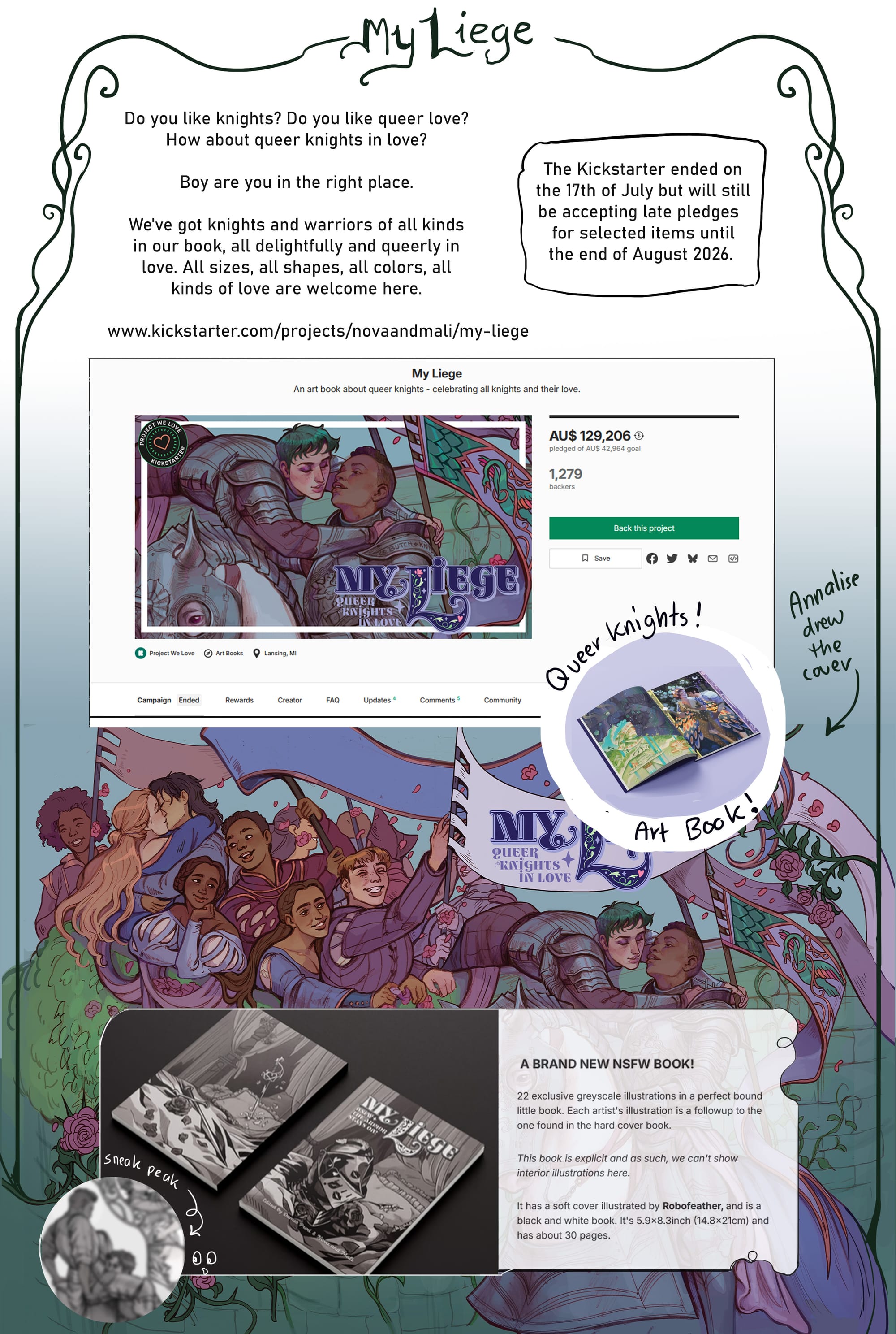 Yes! I was recently a part of a queer knights art book and even got the opportunity to draw the cover for it. It recently was fully backed, but is still accepting late pledges until late August 2026. You can find the kickstarter here https://www.kickstarter.com/projects/novaandmali/my-liege .  [from the image] ‘Do you like knights? Do you like queer love? How about queer knights in love? Boy are you in the right place. We've got knights and warriors of all kinds in our book, all delightfully and queerly in love. All sizes, all shapes, all colors, all kinds of love are welcome here.’ [a screenshot of the kickstarter is included, as well as a partial view of the cover which has two butch knights and a crowd of queer medieval people cheering them on. Overlayed on the cover artwork is a screenshot of the information for the nsfw booklet, with the text below.] ‘A BRAND NEW NSFW BOOK! 22 exclusive greyscale illustrations in a perfect bound little book. Each artist's illustration is a followup to the one found in the hard cover book. This book is explicit and as such, we can't show interior illustrations here.  It has a soft cover illustrated by Robofeather, and is a black and white book. It's 5.9x8.3inch (14.8x21cm) and has about 30 pages.’ [next to this text is a mock-up of the cover for the nsfw booklet, which has a helmet covered in kiss marks sitting atop a bed. There is also a blurred image of Annalise’s nsfw artwork from the book next to it.]