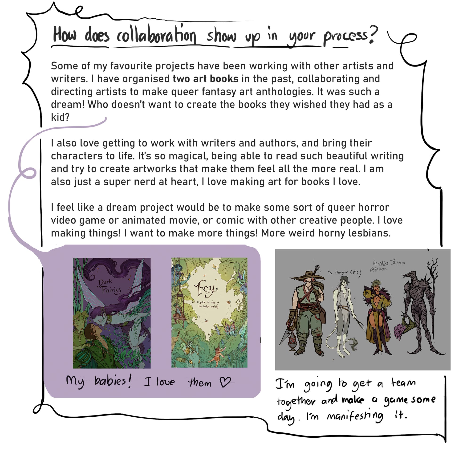 10. How does collaboration show up in your process? Some of my favourite projects have been working with other artists and writers. I have organised two art books in the past, collaborating and directing artists to make queer fantasy art anthologies. It was such a dream! Who doesn’t want to create the books they wished they had as a kid?  I also love getting to work with writers and authors, and bring their characters to life. It’s so magical, being able to read such beautiful writing and try to create artworks that make them feel all the more real. I am also just a super nerd at heart, I love making art for books I love.  I feel like a dream project would be to make some sort of queer horror video game or animated movie, or comic with other creative people. I love making things! I want to make more things. More weird horny lesbians.  [two pictures are shown under this text. One has the covers of Annalise’s anthology art books/zines ‘Dark Fairies’, and ‘Fey’. The other image shows a lineup of character designs and underneath that says “I’m going to get a team together and make a game some say. I’m manifesting it.”]