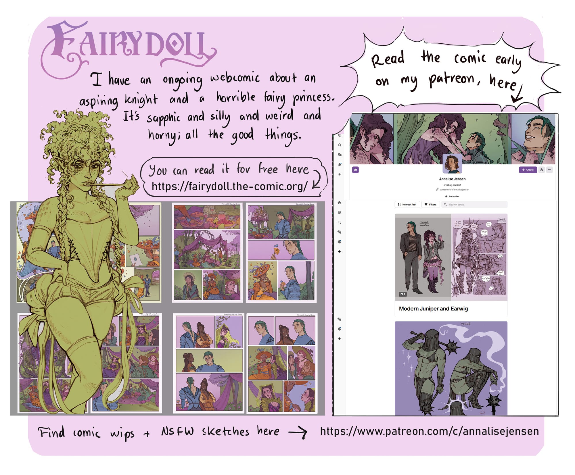 I have an ongoing webcomic about an aspiring knight and a horrible fairy princess. Its sapphic and silly and weird and horny, all the good things. You can check it out here https://fairydoll.the-comic.org/  I also have a patreon where I post wips and sneak peaks of my art and my comic Fairydoll. You can find it here www.patreon.com/c/annalisejensen.