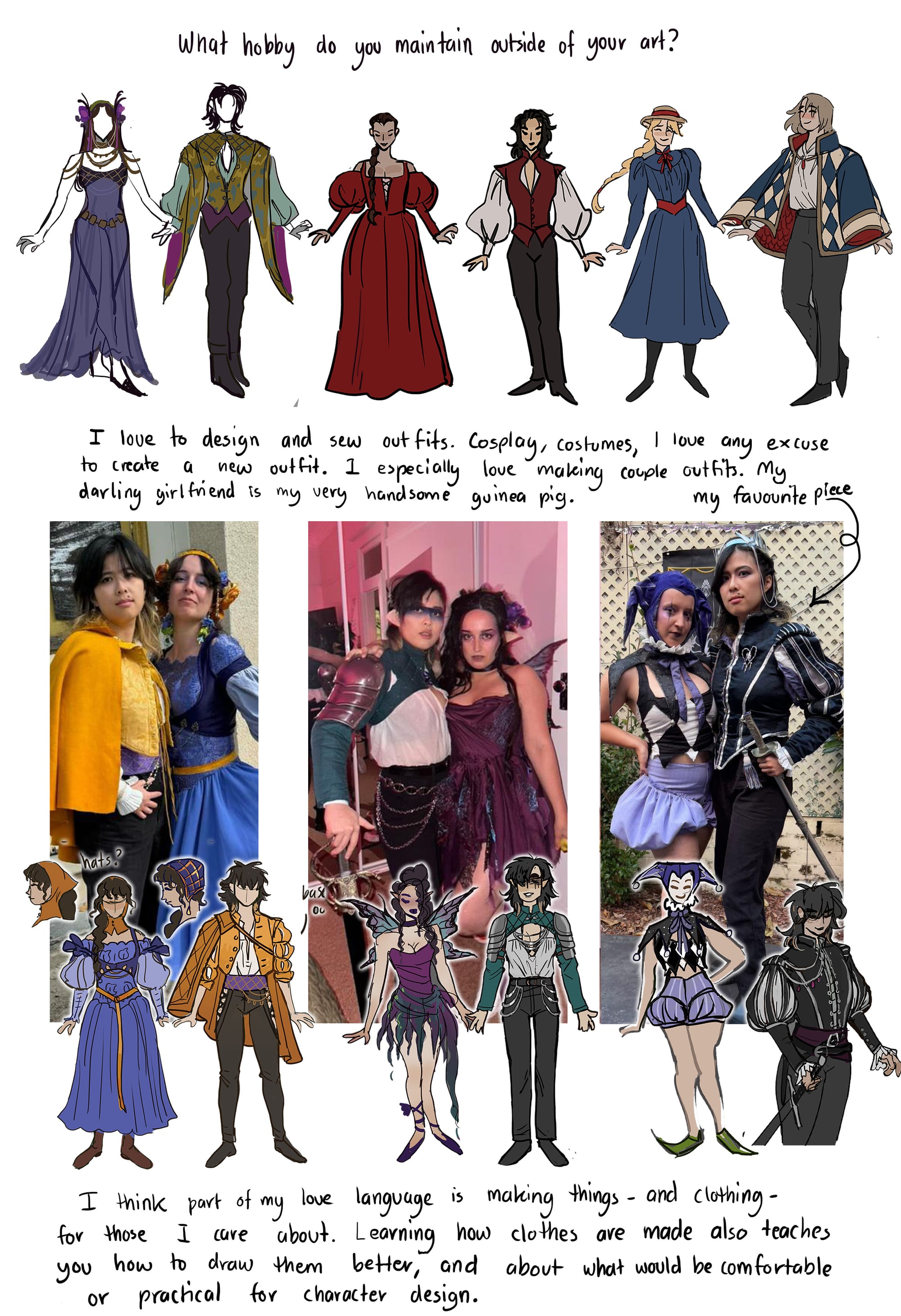 [image a digital artwork with sketches and photos of Annalise and her partner. There are 12 small full body outfit sketches of various fantasy inspired outfits, and three photos some of the outfits to go alongside them.]  I love to design and sew outfits. Cosplay or costumes; any excuse to create a new outfit. I especially love making couple outfits. My darling girlfriend is my very handsome guinea pig (as you can see in the photos she is very cute and dashing).  I think part of my love language is making things- and clothing - for those I care about. Learning how clothes are made also teaches you how to draw them better, and about what would be comfortable or practical for character design.