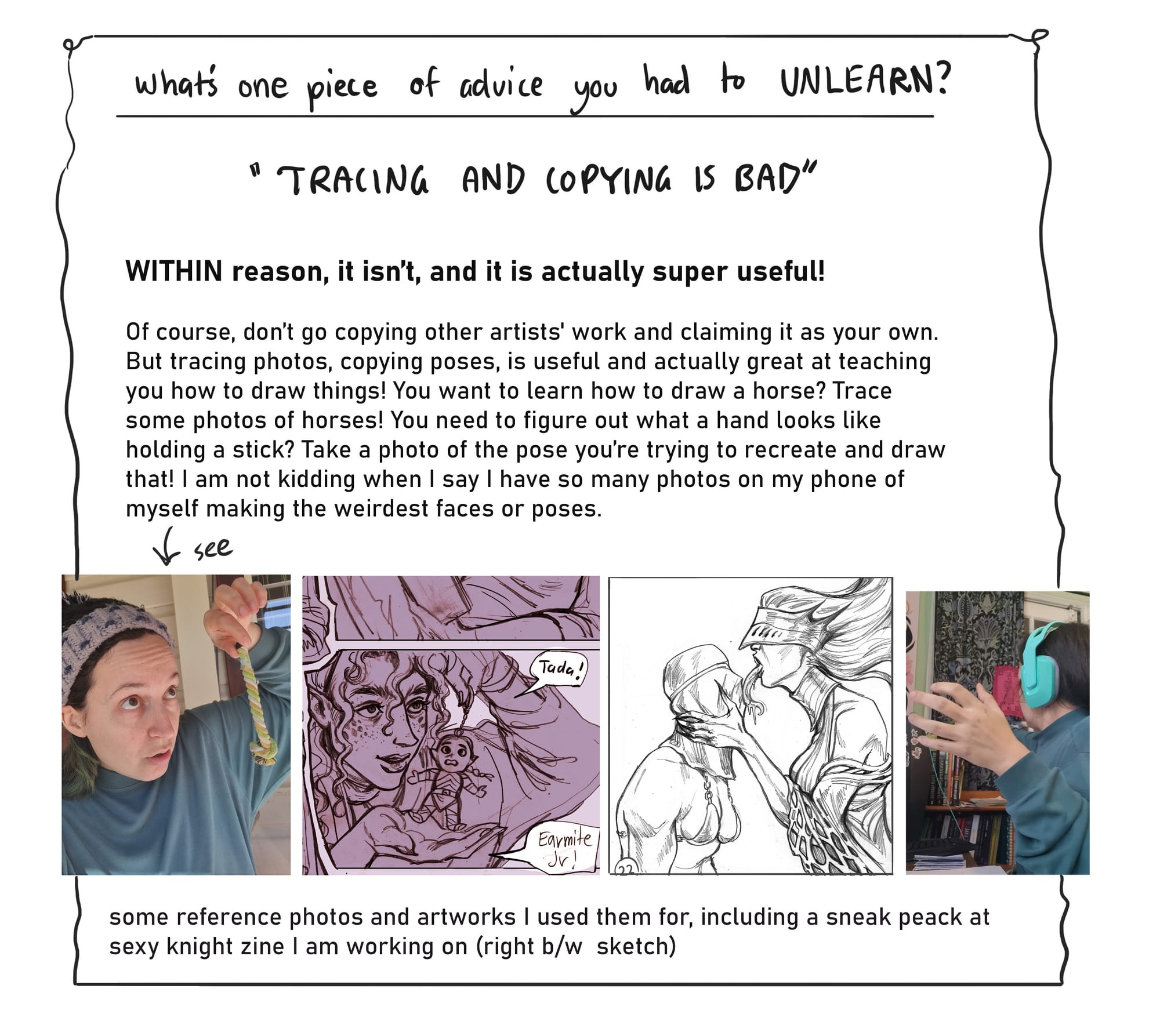 3. What’s one piece of advice you had to UNLEARN?  “Tracing and copying is bad”  WITHIN reason, it isn’t, and it is actually super useful! Of course, don’t go copying other artists' work and claiming it as your own. But tracing photos, copying poses, is useful and actually great at teaching you how to draw things! You want to learn how to draw a horse? Trace some photos of horses! You need to figure out what a hand looks like holding a stick? Take a photo of the pose you’re trying to recreate and draw that! I am not kidding when I say I have so many photos on my phone of myself making the weirdest faces or poses.  [under this text there are four images. The first is a photo of Annalise holding a small rope, for an art reference photo., the second is a drawing of a character doing the same pose. The third image is of a face covered knight having their face grabbed and licked by a sexy and scary ghost woman. The fourth image is a photo of Annalise and her hand in a pose similar to the previous artwork- as a reference image.]