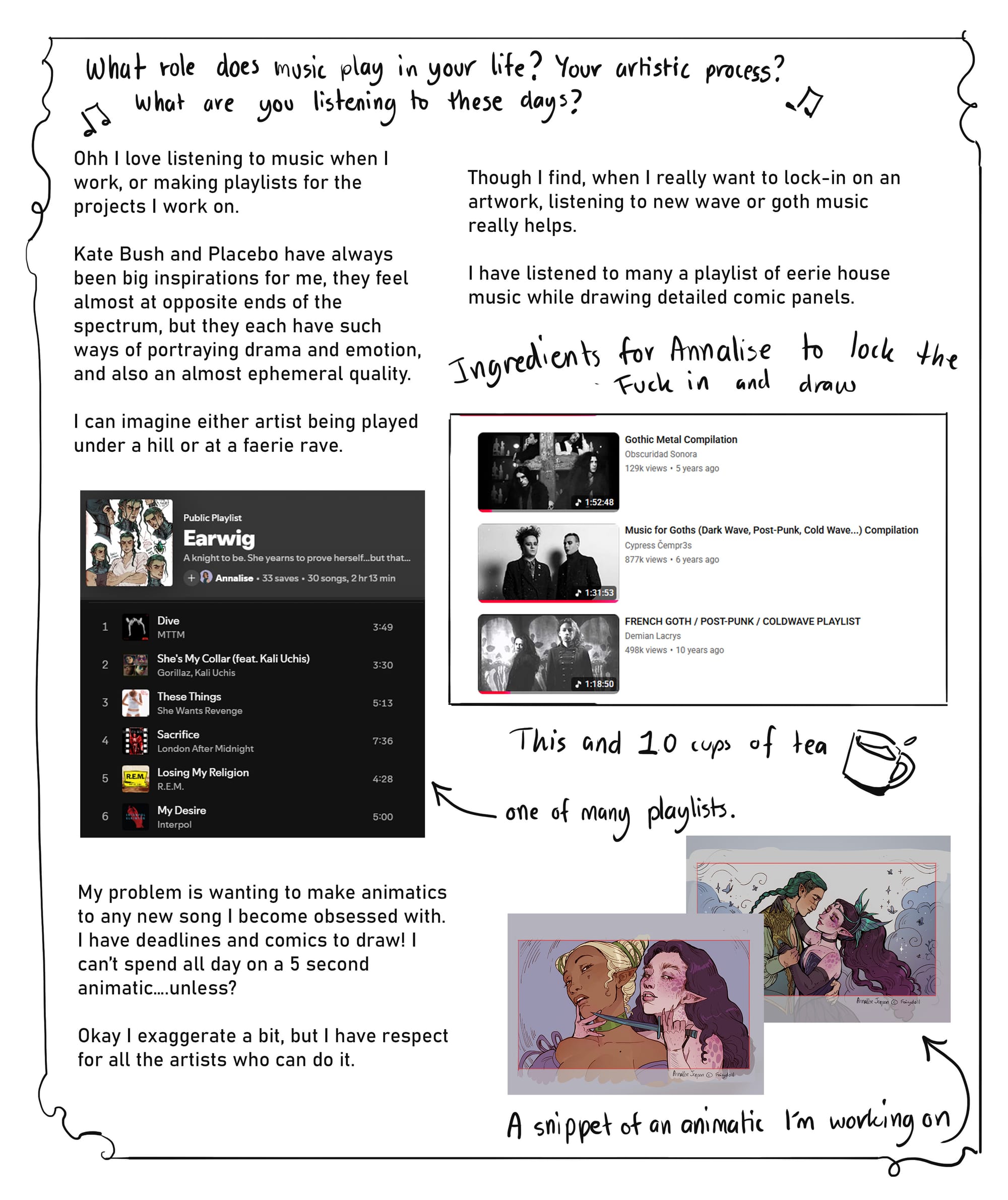 5. What role does music play in your life? Your artistic process? What are you listening to these days?  Ohh I love listening to music when I work, or making playlists for the projects I work on. Kate Bush and Placebo have always been big inspirations for me, they feel almost at opposite ends of the spectrum, but they each have such ways of portraying drama and emotion, and also an almost ephemeral quality. I can imagine either artist being played under a hill or at a faerie rave. Though I find, when I really want to lock-in on an artwork, listening to new wave or goth music really helps. I have listened to many a playlist of eerie house music while drawing detailed comic panels.   My problem is wanting to make animatics to any new song I become obsessed with. I have deadlines and comics to draw! I can’t spend all day on a 5 second animatic….unless? Okay I exaggerate a bit, but I have respect for all the artists who can do it.
