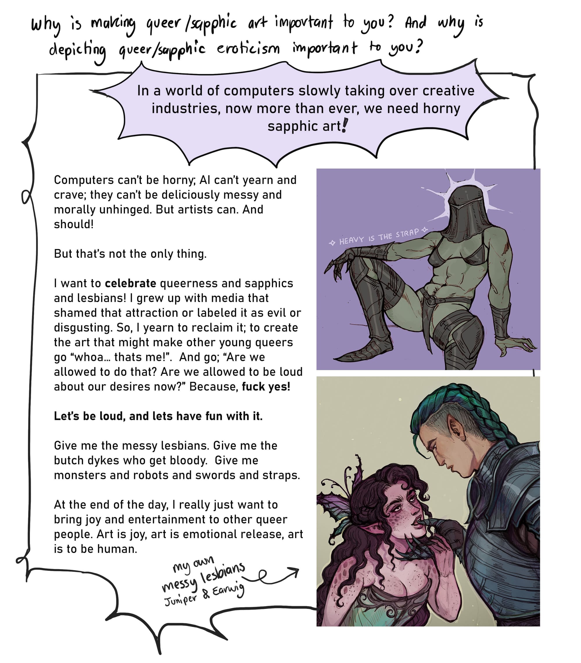 6. Why is making queer/sapphic art important to you? (combined) and why is depicting queer/sapphic eroticism important to you? In a world of computers slowly taking over creative industries, now more than ever, we need horny sapphic art. Computers can’t be horny; AI can’t yearn and crave; they can’t be deliciously messy and morally unhinged. But artists can. And should!  But that’s not the only thing. I want to celebrate queerness and sapphics and lesbians! I grew up with media that shamed that attraction or labeled it as evil or disgusting. So, I yearn to reclaim it; to create the art that might make other young queers go “whoa… thats me!”. And go; “Are we allowed to do that? Are we allowed to be loud about our desires now?” Because, fuck yes!  Let’s be loud, and lets have fun with it. Give me the messy lesbians. Give me the butch dykes who get bloody.  Give me monsters and robots and swords and straps.   At the end of the day, I really just want to bring joy and entertainment to other queer people. Art is joy, art is emotional release, art is being human.  [next to this text there are two cropped pictures of art by Annalise. The first one is of a muscular green skinned knight wearing bikini armor and sitting with their legs spread apart- almost seductively. The second image is of Annalise’s characters Juniper and Earwig, with Juniper putting Earwig’s armored hand close to her mouth.]