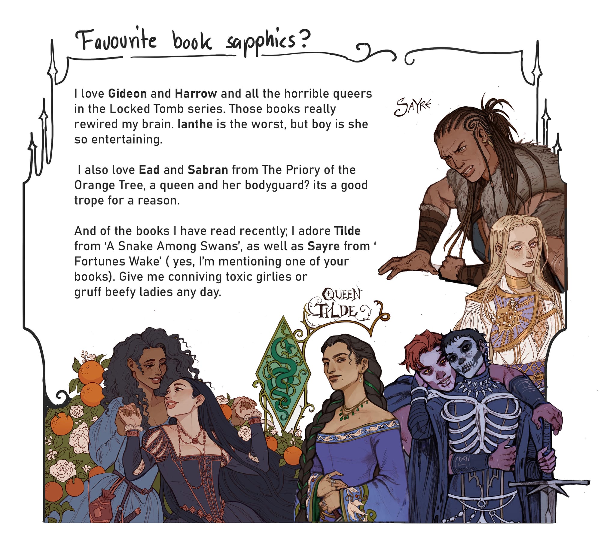 9. Favorite book sapphics? I love Gideon and Harrow and all the horrible queers in the Locked Tomb series. Those books really rewired my brain. Ianthe is the worst, but boy is she so entertaining. I also love Ead and Sabran from The Priory of the Orange Tree, a queen and her bodyguard? It’s a good trope for a reason.   And of the books I have read recently; I adore Tilde from A Snake Among Swans, as well as Sayre from Fortunes Wake ( yes, I’m mentioning one of your books). Give me conniving toxic girlies or gruff beefy ladies any day.  [shown are artworks by Annalise of Gideon and Harrow from The Locked Tomb series; Ead and Sabran from ‘The Priory of the Orange Tree’; Queen Tilde from ‘A Snake Among Swans’; Ianthe from The Locked Tomb Series, and Sayre from ‘Fortune’s Wake’.]