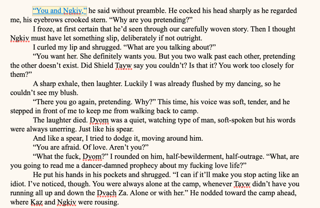“You and Ngkiv,” he said without preamble. He cocked his head sharply as he regarded me, his eyebrows crooked stern. “Why are you pretending?”
I froze, at first certain that he’d seen through our carefully woven story. Then I thought Ngkiv must have let something slip, deliberately if not outright.
I curled my lip and shrugged. “What are you talking about?”
“You want her. She definitely wants you. But you two walk past each other, pretending the other doesn’t exist. Did Shield Tayw say you couldn’t? Is that it? You work too closely for them?”
A sharp exhale, then laughter. Luckily I was already flushed by my dancing, so he couldn’t see my blush.
“There you go again, pretending. Why?” This time, his voice was soft, tender, and he stepped in front of me to keep me from walking back to camp.
The laughter died. Dyom was a quiet, watching type of man, soft-spoken but his words were always unerring. Just like his spear.
And like a spear, I tried to dodge it, moving around him.
“You are afraid. Of love. Aren’t you?”
“What the fuck, Dyom?” I rounded on him, half-bewilderment, half-outrage. “What, are you going to read me a dancer-damned prophecy about my fucking love life?”
He put his hands in his pockets and shrugged. “I can if it’ll make you stop acting like an idiot. I’ve noticed, though. You were always alone at the camp, whenever Tayw didn’t have you running all up and down the Dvach Za. Alone or with her.” He nodded toward the camp ahead, where Kaz and Ngkiv were rousing.
