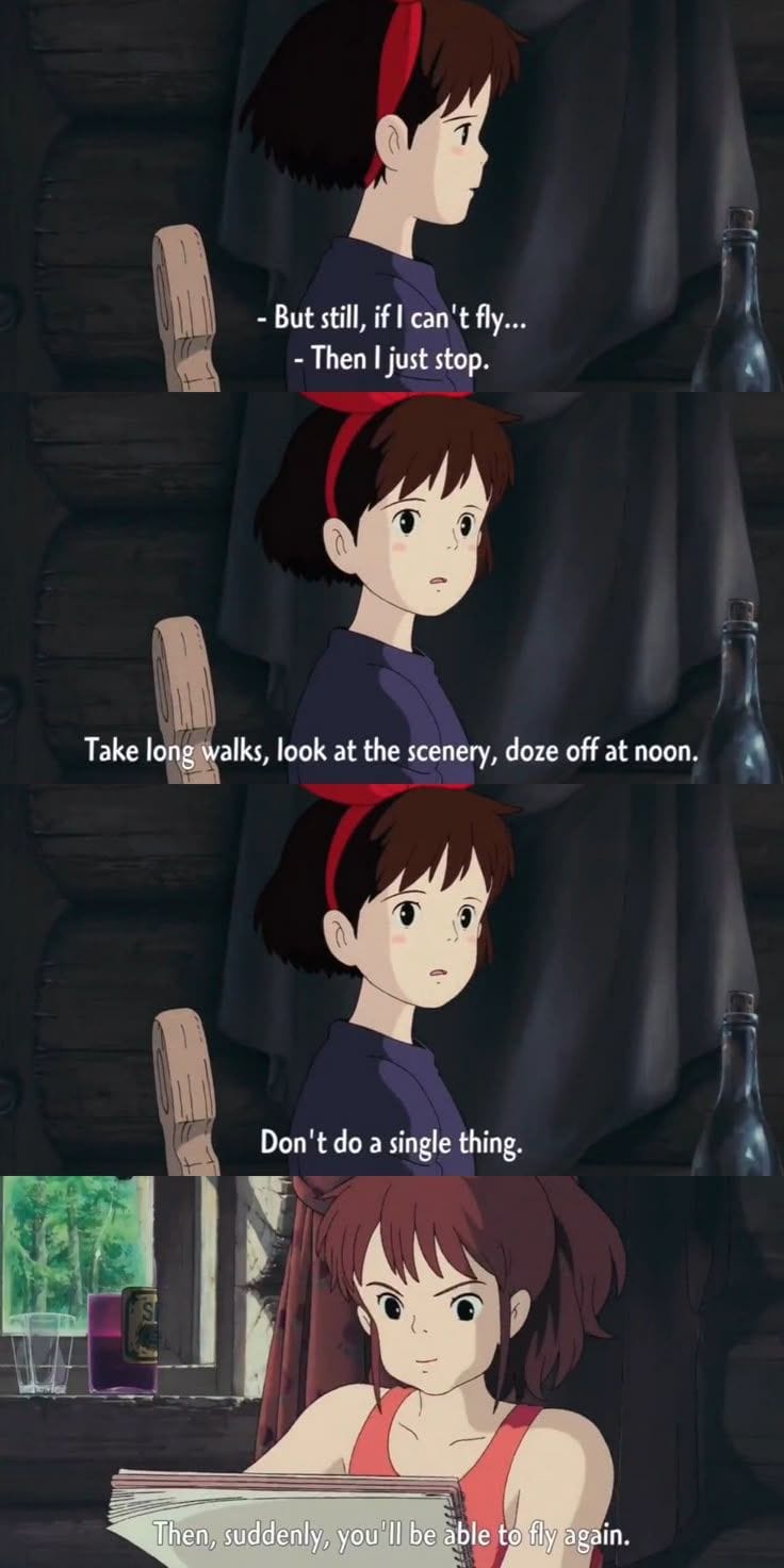 Screenshots from Studio Ghibli's Kiki's Delivery Service. In the first panel, Kiki, a pale girl in a purple dress and a red ribbon in her hair, says "But still, if I can't fly-" and is interrupted by another voice, saying "Then I just stop. Second and third panels: Kiki again, looking closer to the camera in surprise. The voice continues: "Take long walks, look at the scenery, doze off at noon. Don't do a single thing." Fourth panel: Ursula, a pale woman with reddy-brown hair in a red tanktop, holding a sketchbook. She continues: "Then, suddenly, you'll be able to fly again." 