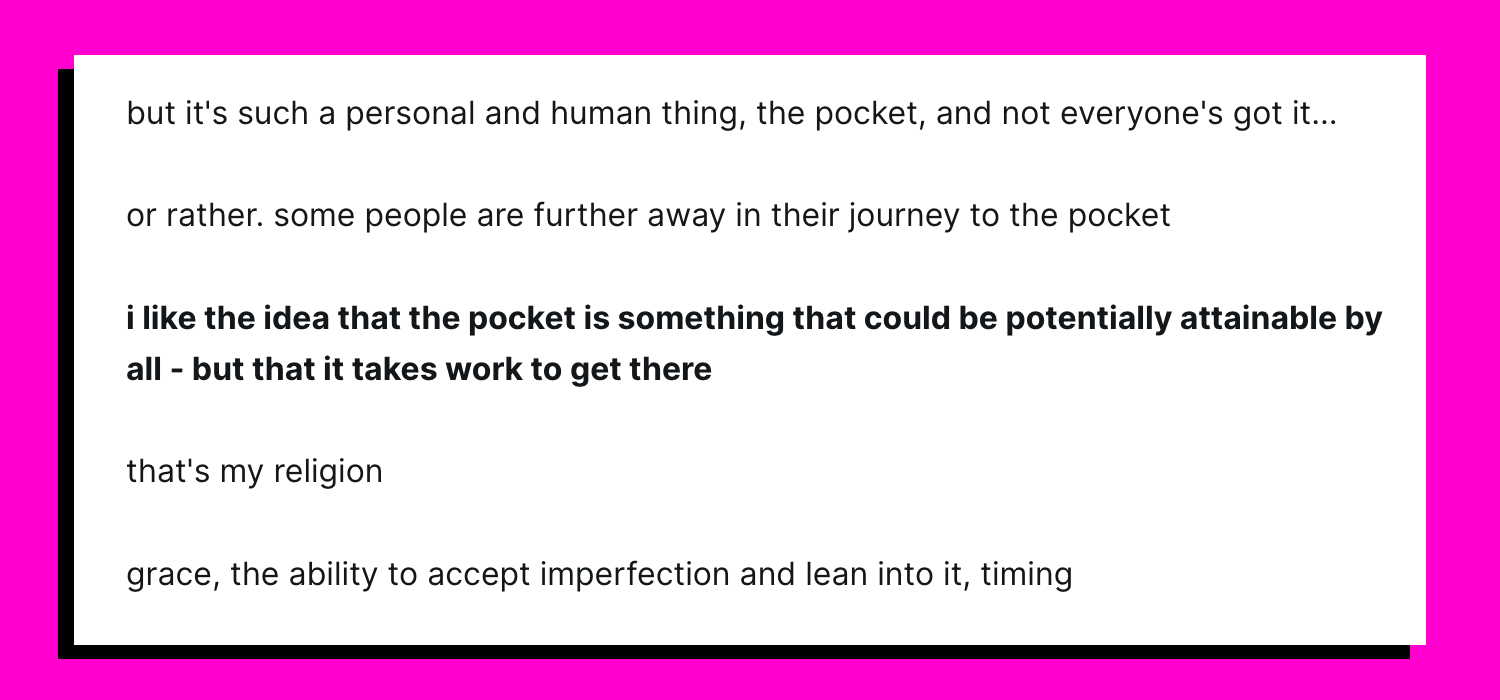 but it's such a personal and human thing, the pocket, and not everyone's got it... or rather. some people are further away in their journey to the pocket i like the idea that the pocket is something that could be potentially attainable by all - but that it takes work to get there that's my religion grace, the ability to accept imperfection and lean into it, timing